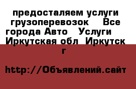 предосталяем услуги грузоперевозок  - Все города Авто » Услуги   . Иркутская обл.,Иркутск г.